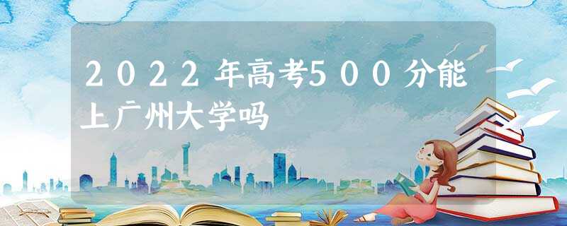 2022年高考500分能上广州大学吗 2022年高考500分能上广州大学吗