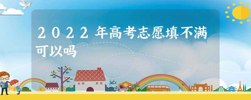 2022年高考志愿填不满可以吗 2022年高考志愿填不满可以吗