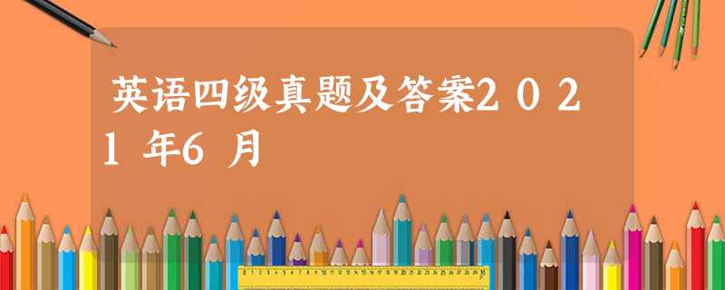 英语四级真题及答案2021年6月 英语四级真题及答案2021年6月