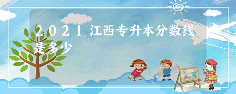 2021江西专升本分数线是多少 2021江西专升本分数线是多少