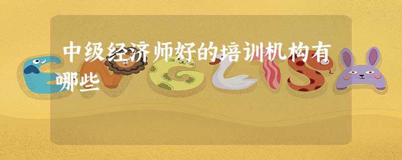 中级经济师好的培训机构有哪些 中级经济师好的培训机构有哪些