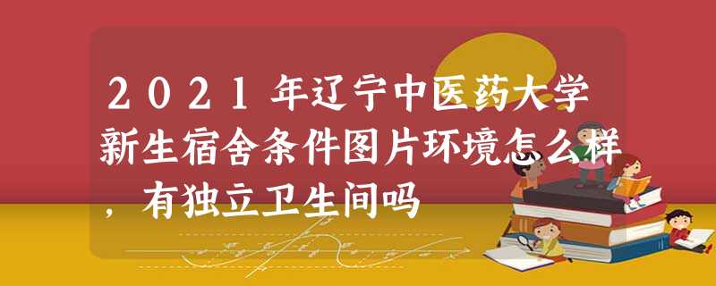 2021年辽宁中医药大学新生宿舍条件图片环境怎么样,有独立卫生间吗 2021年辽宁中医药大学新生宿舍条件图片环境怎么样,有独立卫生间吗