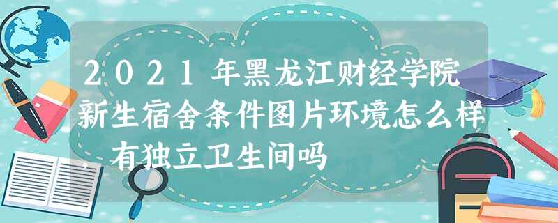 2021年黑龙江财经学院新生宿舍条件图片环境怎么样,有独立卫生间吗 2021年黑龙江财经学院新生宿舍条件图片环境怎么样,有独立卫生间吗