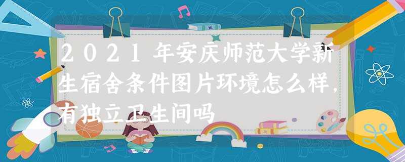 2021年安庆师范大学新生宿舍条件图片环境怎么样,有独立卫生间吗 2021年安庆师范大学新生宿舍条件图片环境怎么样,有独立卫生间吗