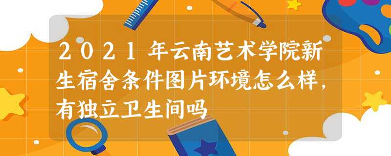 2021年云南艺术学院新生宿舍条件图片环境怎么样,有独立卫生间吗 2021年云南艺术学院新生宿舍条件图片环境怎么样,有独立卫生间吗
