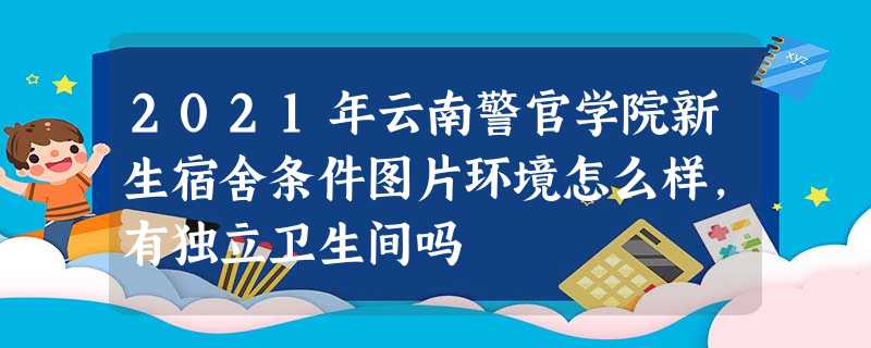 2021年云南警官学院新生宿舍条件图片环境怎么样,有独立卫生间吗 2021年云南警官学院新生宿舍条件图片环境怎么样,有独立卫生间吗