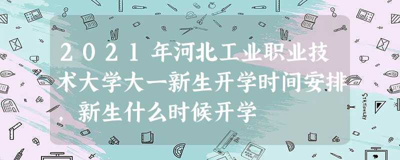 2021年河北工业职业技术大学大一新生开学时间安排,新生什么时候开学 2021年河北工业职业技术大学大一新生开学时间安排,新生什么时候开学