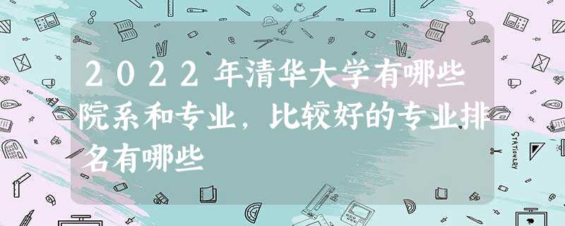 2022年清华大学有哪些院系和专业,比较好的专业排名有哪些 2022年清华大学有哪些院系和专业,比较好的专业排名有哪些