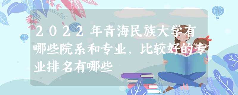 2022年青海民族大学有哪些院系和专业,比较好的专业排名有哪些 2022年青海民族大学有哪些院系和专业,比较好的专业排名有哪些