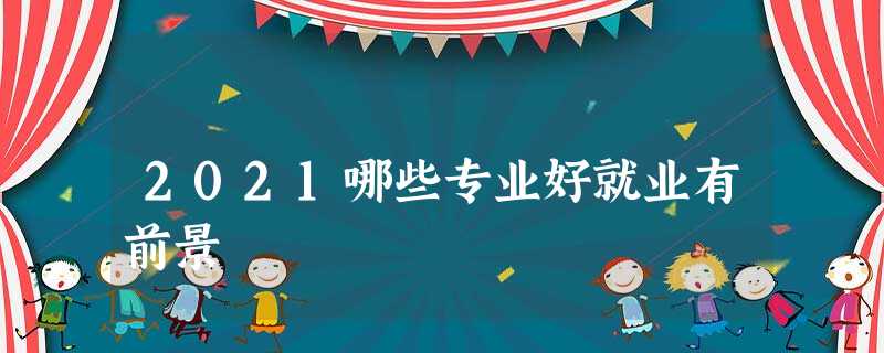 2021哪些专业好就业有前景 2021哪些专业好就业有前景