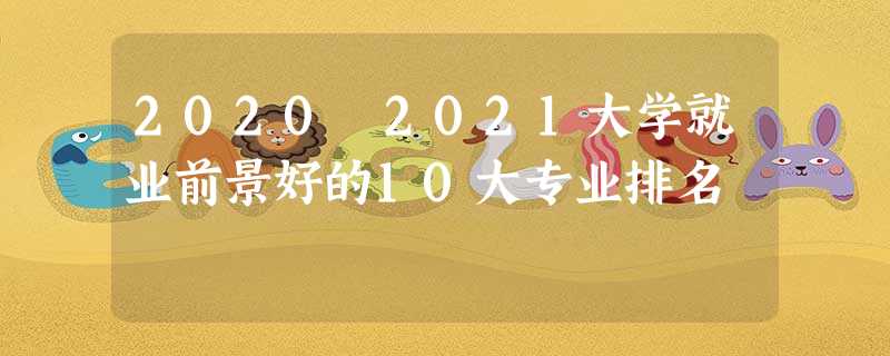 2020 2021大学就业前景好的10大专业排名 2020 2021大学就业前景好的10大专业排名