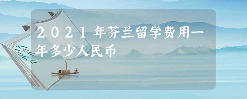 2021年芬兰留学费用一年多少人民币 2021年芬兰留学费用一年多少人民币