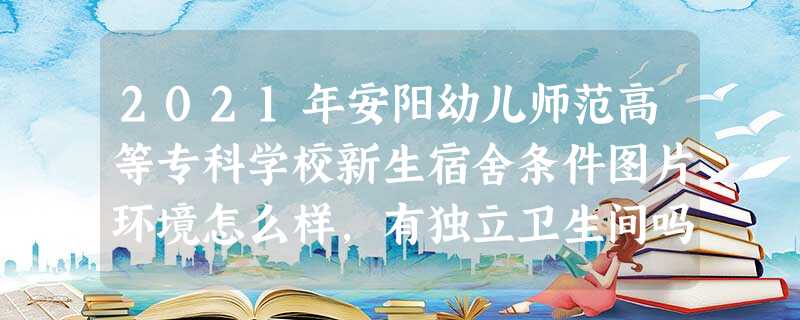 2021年安阳幼儿师范高等专科学校新生宿舍条件图片环境怎么样,有独立卫生间吗 2021年安阳幼儿师范高等专科学校新生宿舍条件图片环境怎么样,有独立卫生间吗