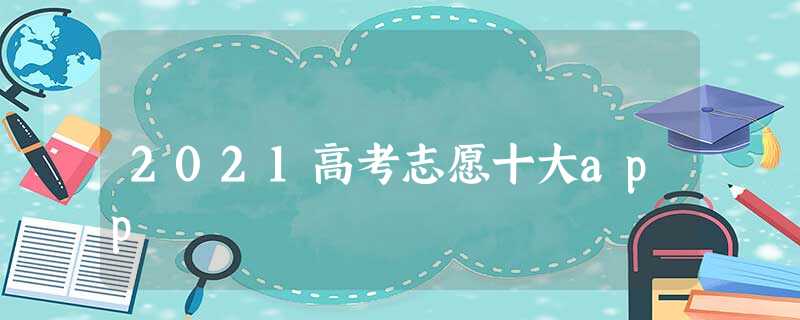 2021高考志愿十大app 2021高考志愿十大app