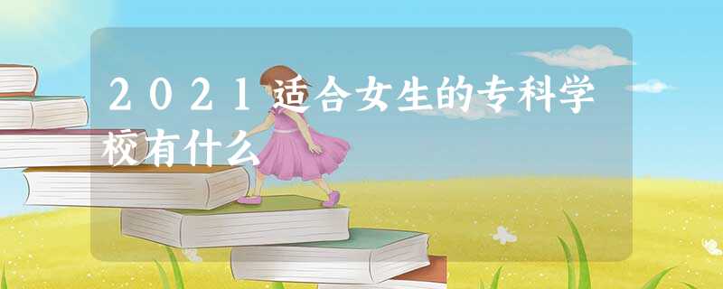 2021适合女生的专科学校有什么 2021适合女生的专科学校有什么