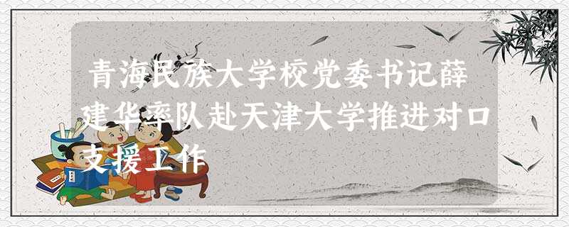 青海民族大学校党委书记薛建华率队赴天津大学推进对口支援工作 青海民族大学校党委书记薛建华率队赴天津大学推进对口支援工作