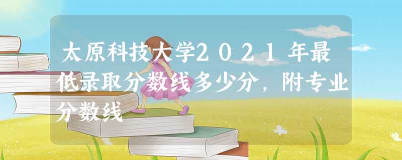 太原科技大学2021年最低录取分数线多少分,附专业分数线 太原科技大学2021年最低录取分数线多少分,附专业分数线