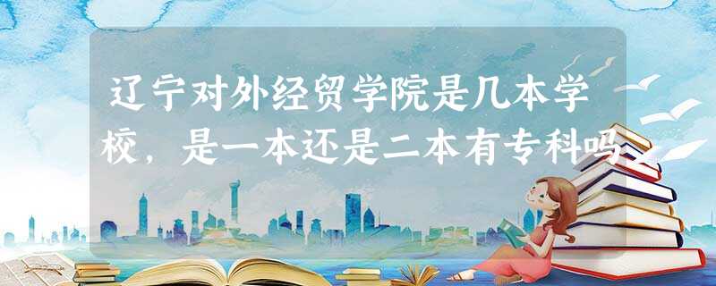 辽宁对外经贸学院是几本学校,是一本还是二本有专科吗 辽宁对外经贸学院是几本学校,是一本还是二本有专科吗