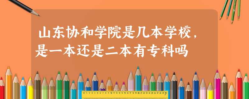 山东协和学院是几本学校,是一本还是二本有专科吗 山东协和学院是几本学校,是一本还是二本有专科吗