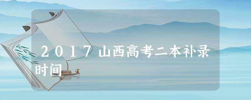 2017山西高考二本补录时间 2017山西高考二本补录时间