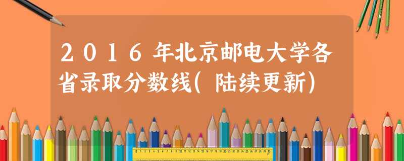 2016年北京邮电大学各省录取分数线(陆续更新) 2016年北京邮电大学各省录取分数线(陆续更新)