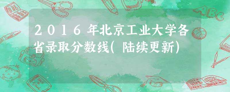 2016年北京工业大学各省录取分数线(陆续更新) 2016年北京工业大学各省录取分数线(陆续更新)