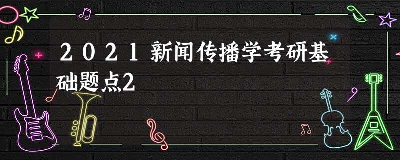 2021新闻传播学考研基础题点2 2021新闻传播学考研基础题点2