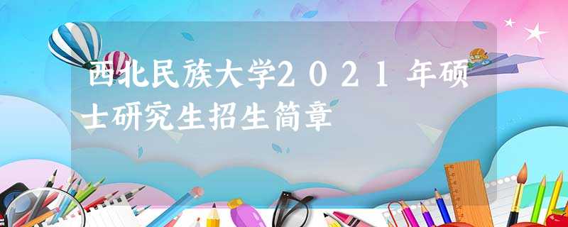 西北民族大学2021年硕士研究生招生简章 西北民族大学2021年硕士研究生招生简章