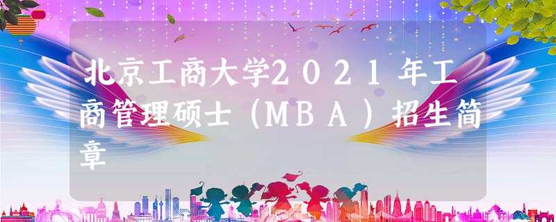 北京工商大学2021年工商管理硕士(MBA)招生简章 北京工商大学2021年工商管理硕士(MBA)招生简章