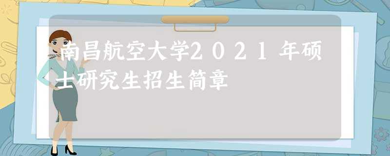 南昌航空大学2021年硕士研究生招生简章 南昌航空大学2021年硕士研究生招生简章