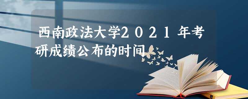 西南政法大学2021年考研成绩公布的时间 西南政法大学2021年考研成绩公布的时间