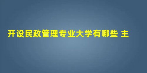 开设民政管理专业大学有哪些 主要学什么 开设民政管理专业大学有哪些 主要学什么