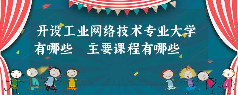 开设工业网络技术专业大学有哪些 主要课程有哪些 开设工业网络技术专业大学有哪些 主要课程有哪些