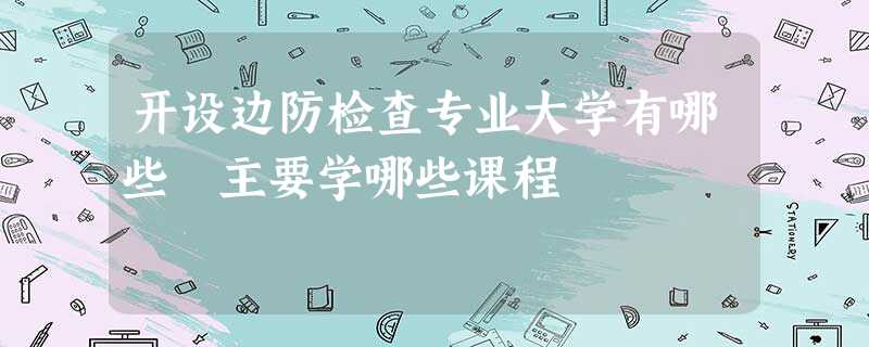 开设边防检查专业大学有哪些 主要学哪些课程 开设边防检查专业大学有哪些 主要学哪些课程