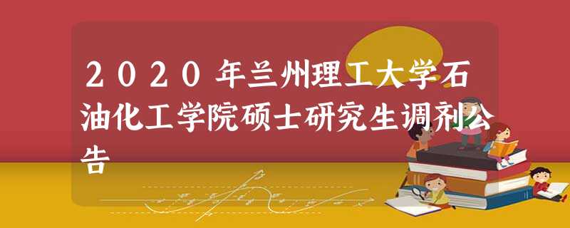 2020年兰州理工大学石油化工学院硕士研究生调剂公告 2020年兰州理工大学石油化工学院硕士研究生调剂公告