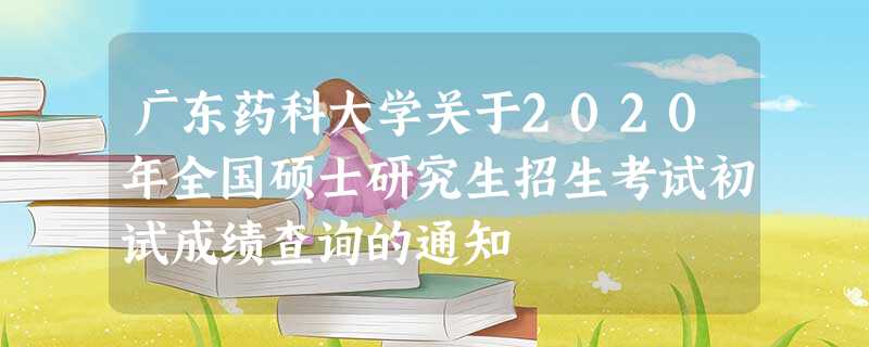 广东药科大学关于2020年全国硕士研究生招生考试初试成绩查询的通知 广东药科大学关于2020年全国硕士研究生招生考试初试成绩查询的通知