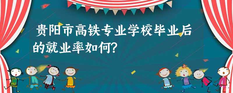 贵阳市高铁专业学校毕业后的就业率如何? 贵阳市高铁专业学校毕业后的就业率如何?