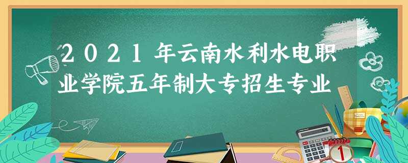 2021年云南水利水电职业学院五年制大专招生专业 2021年云南水利水电职业学院五年制大专招生专业