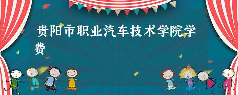 贵阳市职业汽车技术学院学费 贵阳市职业汽车技术学院学费
