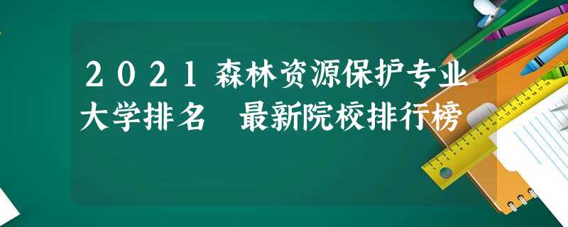 2021森林资源保护专业大学排名 最新院校排行榜 2021森林资源保护专业大学排名 最新院校排行榜
