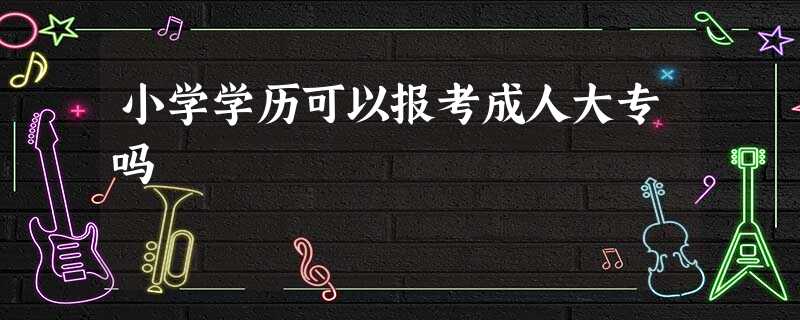 小学学历可以报考成人大专吗 小学学历可以报考成人大专吗
