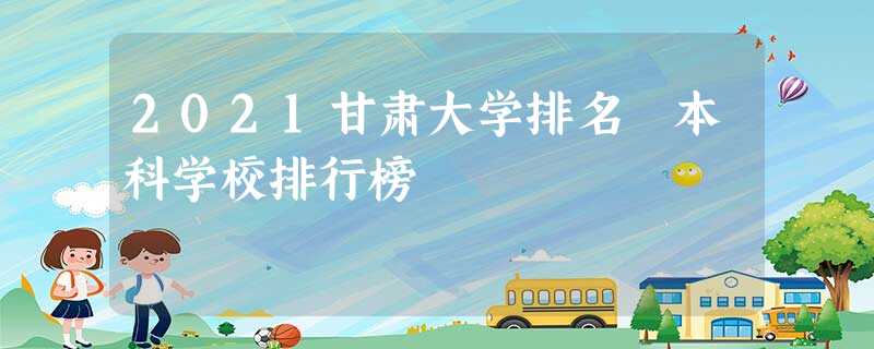 2021甘肃大学排名 本科学校排行榜 2021甘肃大学排名 本科学校排行榜