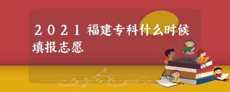 2021福建专科什么时候填报志愿 2021福建专科什么时候填报志愿
