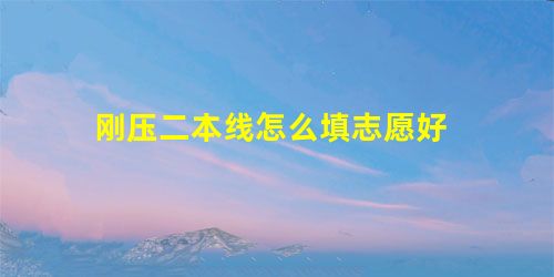 刚压二本线怎么填志愿好 刚压二本线怎么填志愿好