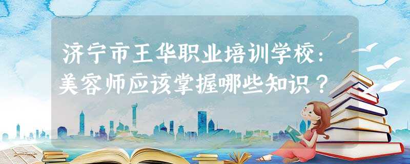 济宁市王华职业培训学校:美容师应该掌握哪些知识? 济宁市王华职业培训学校:美容师应该掌握哪些知识?
