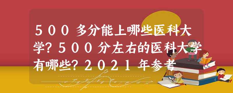 500多分能上哪些医科大学?500分左右的医科大学有哪些?2021年参考 500多分能上哪些医科大学?500分左右的医科大学有哪些?2021年参考