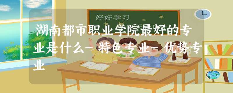 湖南都市职业学院最好的专业是什么-特色专业-优势专业 湖南都市职业学院最好的专业是什么-特色专业-优势专业