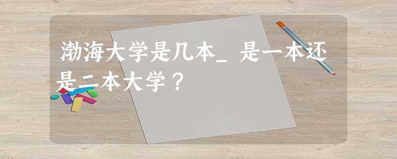 渤海大学是几本_是一本还是二本大学? 渤海大学是几本_是一本还是二本大学?