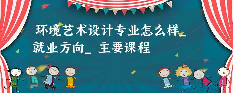 环境艺术设计专业怎么样_就业方向_主要课程 环境艺术设计专业怎么样_就业方向_主要课程
