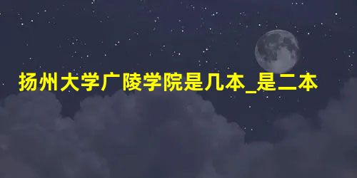 扬州大学广陵学院是几本_是二本还是三本大学? 扬州大学广陵学院是几本_是二本还是三本大学?